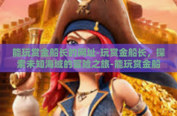 能玩赏金船长的网址-玩赏金船长，探索未知海域的冒险之旅-能玩赏金船长的网址