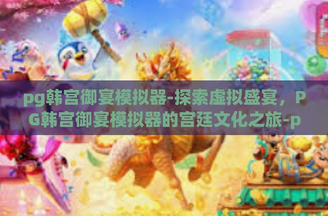 pg韩宫御宴模拟器-探索虚拟盛宴，PG韩宫御宴模拟器的宫廷文化之旅-pg韩宫御宴模拟器
