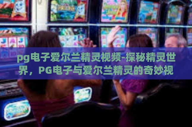 本文目录导读,爱尔兰精灵的传说PG电子在视频艺术的灵动展现探索视频中的奇幻世界与精灵的互动体验之旅视频中的文化符号与历史传承审美的升华与心灵的净化