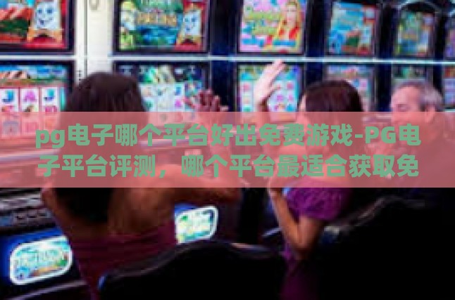 pg电子哪个平台好出免费游戏-PG电子平台评测，哪个平台最适合获取免费游戏？pg电子哪个平台好出免费游戏