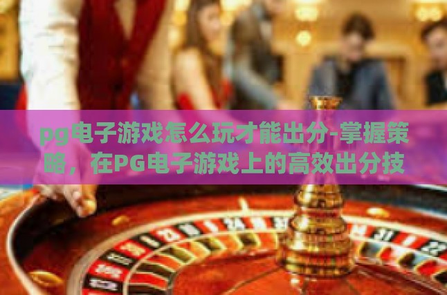 pg电子游戏怎么玩才能出分-掌握策略，在PG电子游戏上的高效出分技巧-pg电子游戏怎么玩才能出分