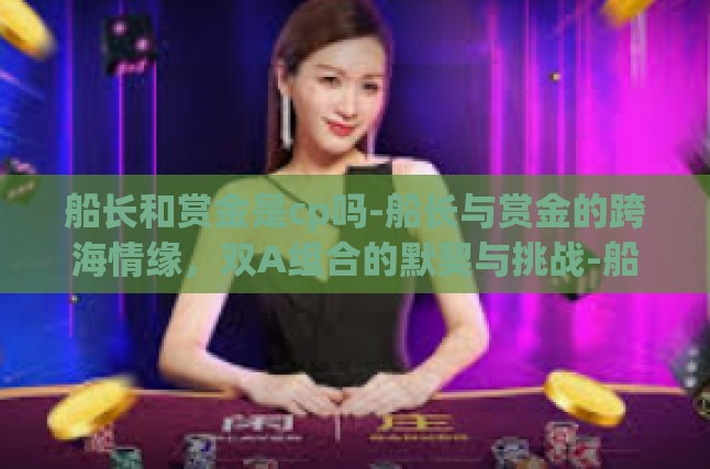 船长和赏金是cp吗-船长与赏金的跨海情缘，双A组合的默契与挑战-船长和赏金是cp吗