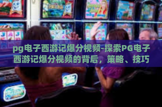 pg电子西游记爆分视频-探索PG电子西游记爆分视频的背后，策略、技巧与乐趣-pg电子西游记爆分视频